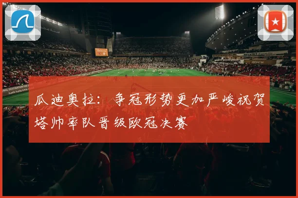 瓜迪奥拉：争冠形势更加严峻祝贺塔帅率队晋级欧冠决赛