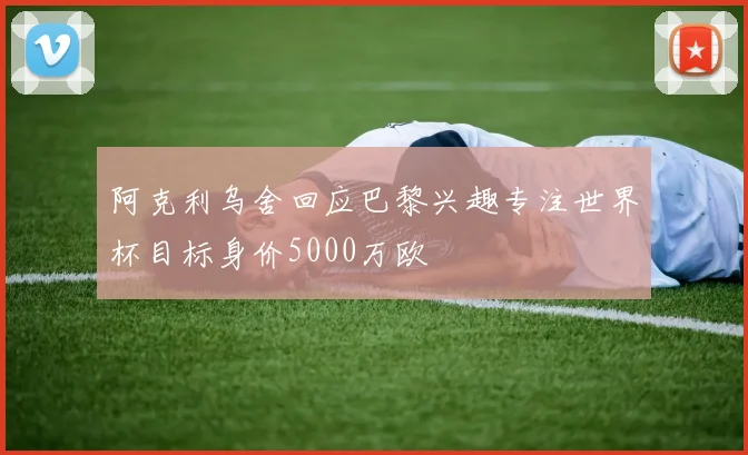 阿克利乌舍回应巴黎兴趣专注世界杯目标身价5000万欧