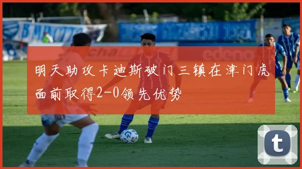 明天助攻卡迪斯破门三镇在津门虎面前取得2-0领先优势