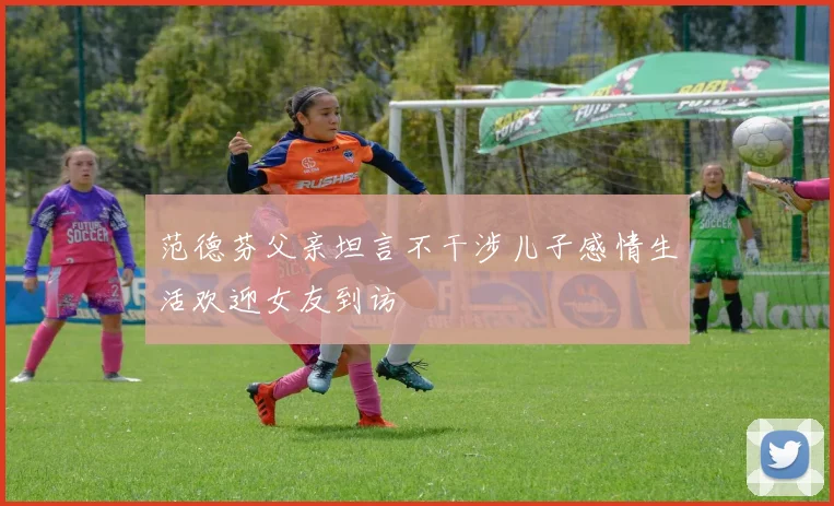 范德芬父亲坦言不干涉儿子感情生活欢迎女友到访