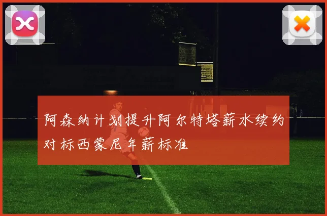 阿森纳计划提升阿尔特塔薪水续约对标西蒙尼年薪标准