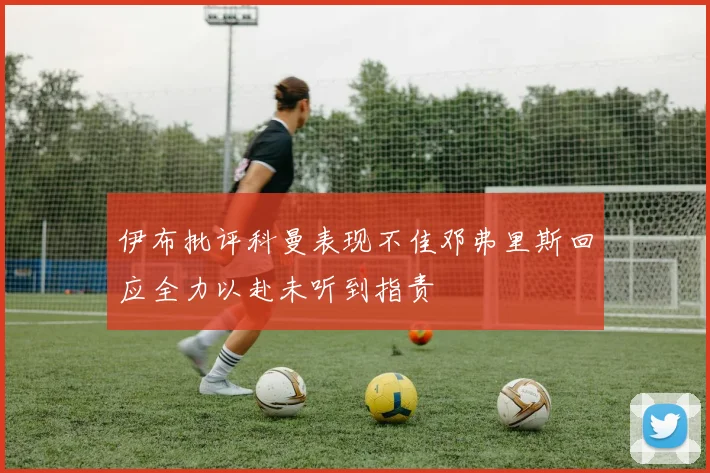 伊布批评科曼表现不佳邓弗里斯回应全力以赴未听到指责
