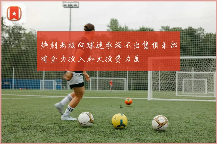 热刺老板向球迷承诺不出售俱乐部将全力投入加大投资力度