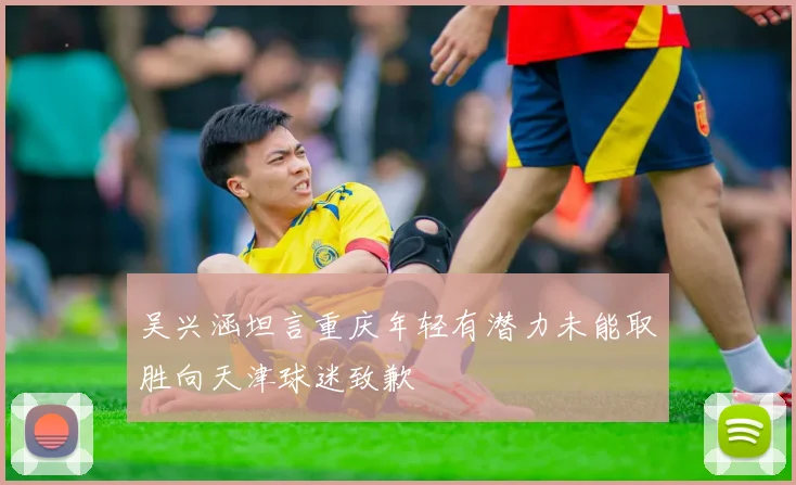 吴兴涵坦言重庆年轻有潜力未能取胜向天津球迷致歉