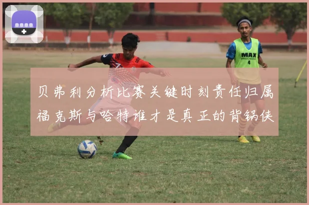 贝弗利分析比赛关键时刻责任归属福克斯与哈特谁才是真正的背锅侠