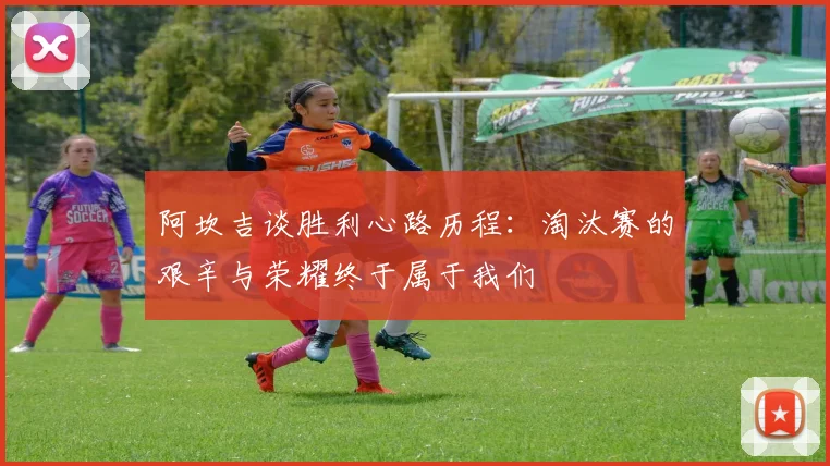 阿坎吉谈胜利心路历程：淘汰赛的艰辛与荣耀终于属于我们