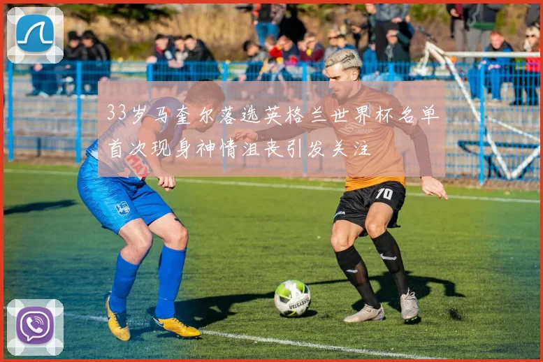 33岁马奎尔落选英格兰世界杯名单首次现身神情沮丧引发关注
