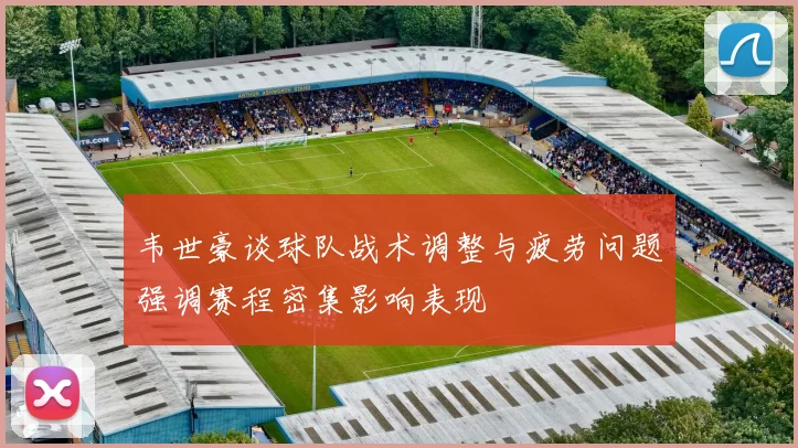韦世豪谈球队战术调整与疲劳问题强调赛程密集影响表现