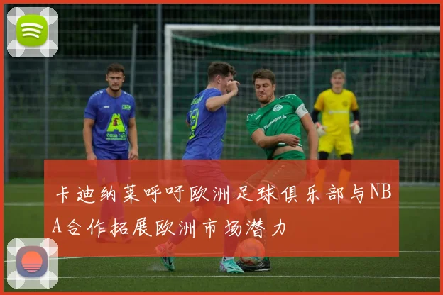 卡迪纳莱呼吁欧洲足球俱乐部与NBA合作拓展欧洲市场潜力