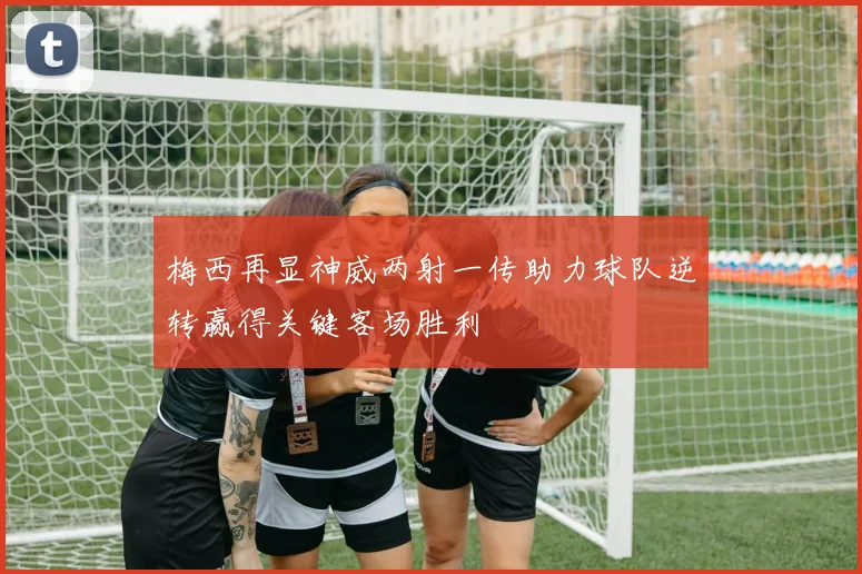 梅西再显神威两射一传助力球队逆转赢得关键客场胜利