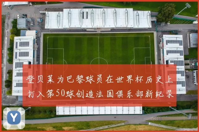 登贝莱为巴黎球员在世界杯历史上打入第50球创造法国俱乐部新纪录