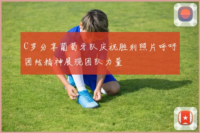 C罗分享葡萄牙队庆祝胜利照片呼吁团结精神展现团队力量