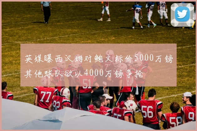 英媒曝西汉姆对鲍文标价5000万镑其他球队欲以4000万镑争抢