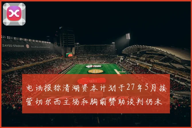 电讯报称清湖资本计划于27年5月接管切尔西主场和胸前赞助谈判仍未取得进展