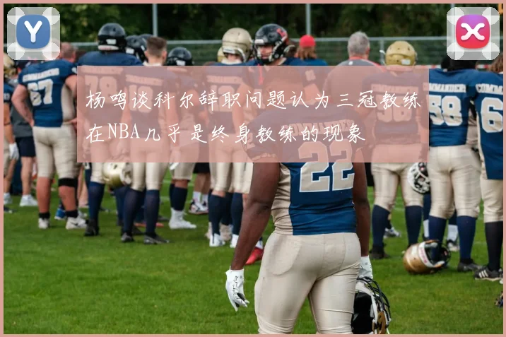 杨鸣谈科尔辞职问题认为三冠教练在NBA几乎是终身教练的现象
